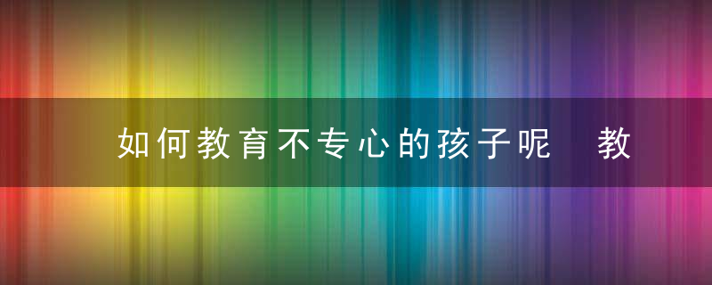 如何教育不专心的孩子呢 教育不专心孩子的方法